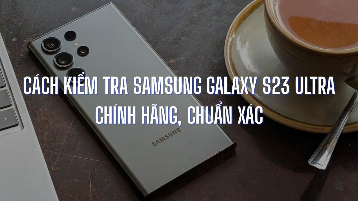 Cách kiểm tra Samsung Galaxy S23 Ultra chính hãng, chuẩn xác